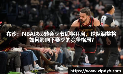 布沙：NBA球员转会季节即将开启，球队调整将如何影响下赛季的竞争格局？